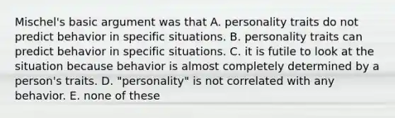 Mischel's basic argument was that A. personality traits do not predict behavior in specific situations. B. personality traits can predict behavior in specific situations. C. it is futile to look at the situation because behavior is almost completely determined by a person's traits. D. "personality" is not correlated with any behavior. E. none of these