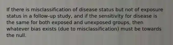 If there is misclassification of disease status but not of exposure status in a follow-up study, and if the sensitivity for disease is the same for both exposed and unexposed groups, then whatever bias exists (due to misclassification) must be towards the null.