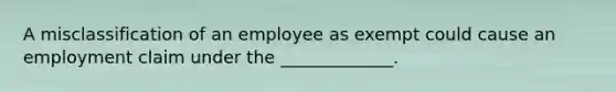 A misclassification of an employee as exempt could cause an employment claim under the _____________.