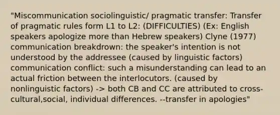 "Miscommunication sociolinguistic/ pragmatic transfer: Transfer of pragmatic rules form L1 to L2: (DIFFICULTIES) (Ex: English speakers apologize <a href='https://www.questionai.com/knowledge/keWHlEPx42-more-than' class='anchor-knowledge'>more than</a> Hebrew speakers) Clyne (1977) communication breakdrown: the speaker's intention is not understood by the addressee (caused by linguistic factors) communication conflict: such a misunderstanding can lead to an actual friction between the interlocutors. (caused by nonlinguistic factors) -> both CB and CC are attributed to cross-cultural,social, individual differences. --transfer in apologies"