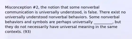 Misconception #2, the notion that some nonverbal communication is universally understood, is false. There exist no universally understood nonverbal behaviors. Some nonverbal behaviors and symbols are perhaps universally __________, but they do not necessarily have universal meaning in the same contexts. (93)