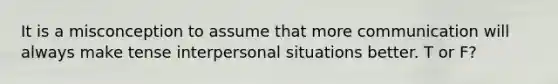 It is a misconception to assume that more communication will always make tense interpersonal situations better. T or F?