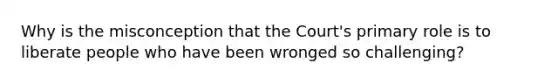 Why is the misconception that the Court's primary role is to liberate people who have been wronged so challenging?