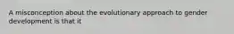 A misconception about the evolutionary approach to gender development is that it