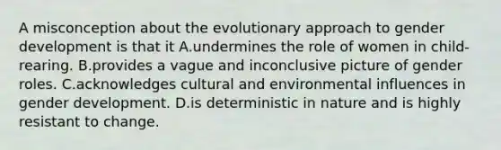 A misconception about the evolutionary approach to gender development is that it A.undermines the role of women in child-rearing. B.provides a vague and inconclusive picture of gender roles. C.acknowledges cultural and environmental influences in gender development. D.is deterministic in nature and is highly resistant to change.