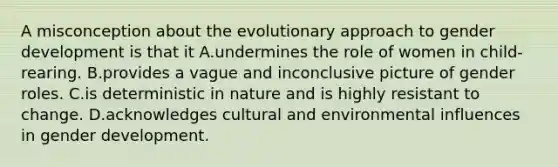 A misconception about the evolutionary approach to gender development is that it A.undermines the role of women in child-rearing. B.provides a vague and inconclusive picture of gender roles. C.is deterministic in nature and is highly resistant to change. D.acknowledges cultural and environmental influences in gender development.