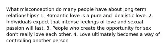 What misconception do many people have about long-term relationships? 1. Romantic love is a pure and idealistic love. 2. Individuals expect that intense feelings of love and sexual passion will last. 3. People who create the opportunity for sex don't really love each other. 4. Love ultimately becomes a way of controlling another person