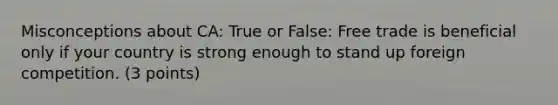 Misconceptions about CA: True or False: Free trade is beneficial only if your country is strong enough to stand up foreign competition. (3 points)