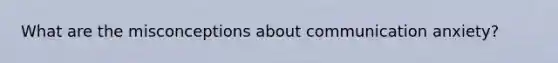 What are the misconceptions about communication anxiety?