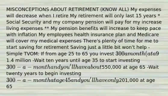 MISCONCEPTIONS ABOUT RETIREMENT (KNOW ALL) My expenses will decrease when I retire My retirement will only last 15 years * Social Security and my company pension will pay for my increase living expenses ** My pension benefits will increase to keep pace with inflation My employees health insurance plan and Medicare will cover my medical expenses There's plenty of time for me to start saving for retirement Saving just a little bit won't help -Simple TVOM: If from age 25 to 65 you invest 300 a month (at a 9% return), then at age 65 you'll have a nest egg of1.4 million -Wait ten years until age 35 to start investing 300-a-month and you'll have about550,000 at age 65 -Wait twenty years to begin investing 300-a-month at age 45 and you'll have only201,000 at age 65