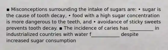 ▪ Misconceptions surrounding the intake of sugars are: • sugar is the cause of tooth decay, • food with a high sugar concentration is more dangerous to the teeth, and • avoidance of sticky sweets prevents tooth decay. ▪ The incidence of caries has __________ in industrialized countries with water f____________ despite increased sugar consumption