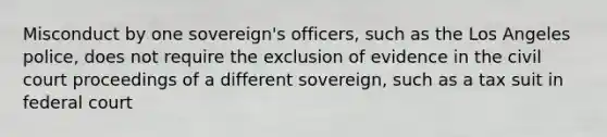 Misconduct by one sovereign's officers, such as the Los Angeles police, does not require the exclusion of evidence in the civil court proceedings of a different sovereign, such as a tax suit in federal court