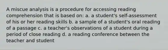 A miscue analysis is a procedure for accessing reading comprehension that is based on: a. a student's self-assessment of his or her reading skills b. a sample of a student's oral reading of a passage c. a teacher's observations of a student during a period of close reading d. a reading conference between the teacher and student