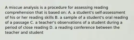 A miscue analysis is a procedure for assessing reading comprehension that is based on: A. a student's self-assessment of his or her reading skills B. a sample of a student's oral reading of a passage C. a teacher's observations of a student during a period of close reading D. a reading conference between the teacher and student