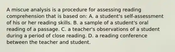 A miscue analysis is a procedure for assessing reading comprehension that is based on: A. a student's self-assessment of his or her reading skills. B. a sample of a student's oral reading of a passage. C. a teacher's observations of a student during a period of close reading. D. a reading conference between the teacher and student.