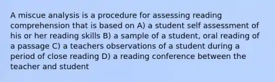 A miscue analysis is a procedure for assessing reading comprehension that is based on A) a student self assessment of his or her reading skills B) a sample of a student, oral reading of a passage C) a teachers observations of a student during a period of close reading D) a reading conference between the teacher and student