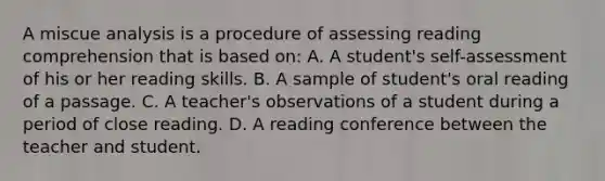 A miscue analysis is a procedure of assessing reading comprehension that is based on: A. A student's self-assessment of his or her reading skills. B. A sample of student's oral reading of a passage. C. A teacher's observations of a student during a period of close reading. D. A reading conference between the teacher and student.