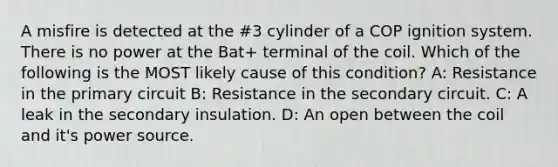 A misfire is detected at the #3 cylinder of a COP ignition system. There is no power at the Bat+ terminal of the coil. Which of the following is the MOST likely cause of this condition? A: Resistance in the primary circuit B: Resistance in the secondary circuit. C: A leak in the secondary insulation. D: An open between the coil and it's power source.