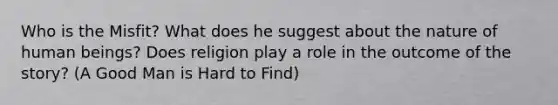 Who is the Misfit? What does he suggest about the nature of human beings? Does religion play a role in the outcome of the story? (A Good Man is Hard to Find)