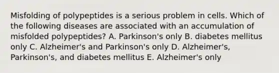 Misfolding of polypeptides is a serious problem in cells. Which of the following diseases are associated with an accumulation of misfolded polypeptides? A. Parkinson's only B. diabetes mellitus only C. Alzheimer's and Parkinson's only D. Alzheimer's, Parkinson's, and diabetes mellitus E. Alzheimer's only