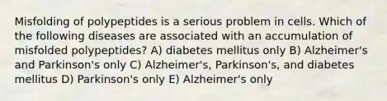 Misfolding of polypeptides is a serious problem in cells. Which of the following diseases are associated with an accumulation of misfolded polypeptides? A) diabetes mellitus only B) Alzheimer's and Parkinson's only C) Alzheimer's, Parkinson's, and diabetes mellitus D) Parkinson's only E) Alzheimer's only