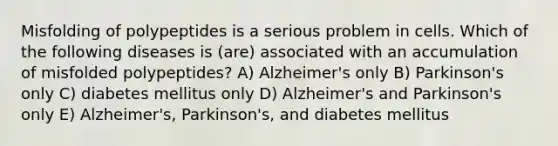 Misfolding of polypeptides is a serious problem in cells. Which of the following diseases is (are) associated with an accumulation of misfolded polypeptides? A) Alzheimer's only B) Parkinson's only C) diabetes mellitus only D) Alzheimer's and Parkinson's only E) Alzheimer's, Parkinson's, and diabetes mellitus