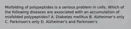 Misfolding of polypeptides is a serious problem in cells. Which of the following diseases are associated with an accumulation of misfolded polypeptides? A. Diabetes mellitus B. Alzheimer's only C. Parkinson's only D. Alzheimer's and Parkinson's