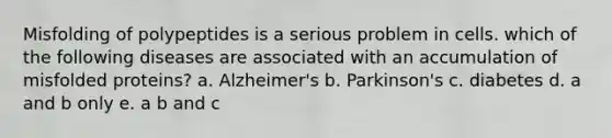 Misfolding of polypeptides is a serious problem in cells. which of the following diseases are associated with an accumulation of misfolded proteins? a. Alzheimer's b. Parkinson's c. diabetes d. a and b only e. a b and c