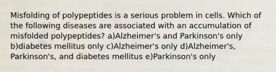 Misfolding of polypeptides is a serious problem in cells. Which of the following diseases are associated with an accumulation of misfolded polypeptides? a)Alzheimer's and Parkinson's only b)diabetes mellitus only c)Alzheimer's only d)Alzheimer's, Parkinson's, and diabetes mellitus e)Parkinson's only