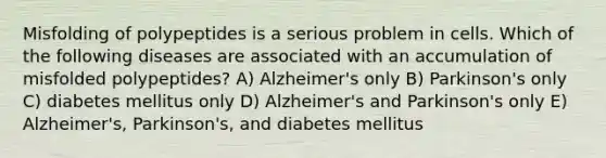 Misfolding of polypeptides is a serious problem in cells. Which of the following diseases are associated with an accumulation of misfolded polypeptides? A) Alzheimer's only B) Parkinson's only C) diabetes mellitus only D) Alzheimer's and Parkinson's only E) Alzheimer's, Parkinson's, and diabetes mellitus