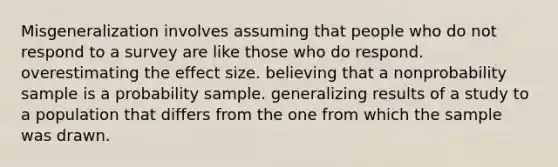 Misgeneralization involves assuming that people who do not respond to a survey are like those who do respond. overestimating the effect size. believing that a nonprobability sample is a probability sample. generalizing results of a study to a population that differs from the one from which the sample was drawn.