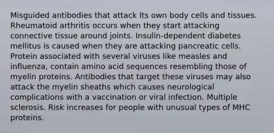 Misguided antibodies that attack Its own body cells and tissues. Rheumatoid arthritis occurs when they start attacking connective tissue around joints. Insulin-dependent diabetes mellitus is caused when they are attacking pancreatic cells. Protein associated with several viruses like measles and influenza, contain amino acid sequences resembling those of myelin proteins. Antibodies that target these viruses may also attack the myelin sheaths which causes neurological complications with a vaccination or viral infection. Multiple sclerosis. Risk increases for people with unusual types of MHC proteins.