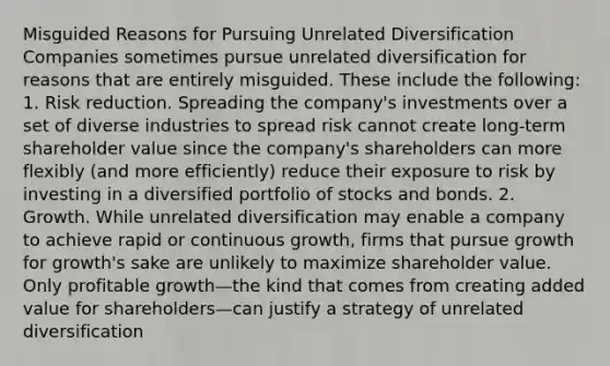 Misguided Reasons for Pursuing Unrelated Diversification Companies sometimes pursue unrelated diversification for reasons that are entirely misguided. These include the following: 1. Risk reduction. Spreading the company's investments over a set of diverse industries to spread risk cannot create long-term shareholder value since the company's shareholders can more flexibly (and more efficiently) reduce their exposure to risk by investing in a diversified portfolio of stocks and bonds. 2. Growth. While unrelated diversification may enable a company to achieve rapid or continuous growth, firms that pursue growth for growth's sake are unlikely to maximize shareholder value. Only profitable growth—the kind that comes from creating added value for shareholders—can justify a strategy of unrelated diversification