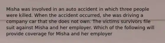 Misha was involved in an auto accident in which three people were killed. When the accident occurred, she was driving a company car that she does not own. The victims survivors file suit against Misha and her employer. Which of the following will provide coverage for Misha and her employer