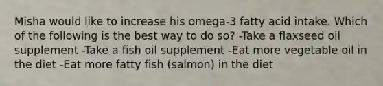 Misha would like to increase his omega-3 fatty acid intake. Which of the following is the best way to do so? -Take a flaxseed oil supplement -Take a fish oil supplement -Eat more vegetable oil in the diet -Eat more fatty fish (salmon) in the diet