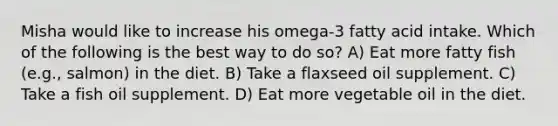 Misha would like to increase his omega-3 fatty acid intake. Which of the following is the best way to do so? A) Eat more fatty fish (e.g., salmon) in the diet. B) Take a flaxseed oil supplement. C) Take a fish oil supplement. D) Eat more vegetable oil in the diet.