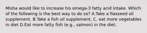 Misha would like to increase his omega-3 fatty acid intake. Which of the following is the best way to do so? A.Take a flaxseed oil supplement. B.Take a fish oil supplement. C. eat more vegetables in diet D.Eat more fatty fish (e.g., salmon) in the diet.