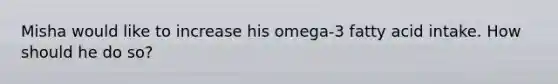 Misha would like to increase his omega-3 fatty acid intake. How should he do so?