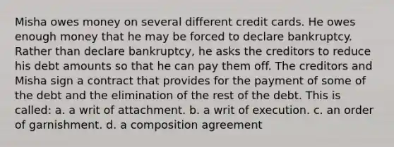 Misha owes money on several different credit cards. He owes enough money that he may be forced to declare bankruptcy. Rather than declare bankruptcy, he asks the creditors to reduce his debt amounts so that he can pay them off. The creditors and Misha sign a contract that provides for the payment of some of the debt and the elimination of the rest of the debt. This is called: a. a writ of attachment. b. a writ of execution. c. an order of garnishment. d. a composition agreement