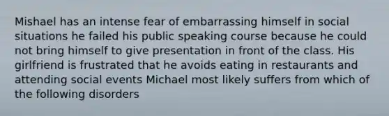 Mishael has an intense fear of embarrassing himself in social situations he failed his public speaking course because he could not bring himself to give presentation in front of the class. His girlfriend is frustrated that he avoids eating in restaurants and attending social events Michael most likely suffers from which of the following disorders