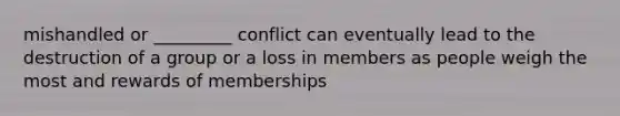 mishandled or _________ conflict can eventually lead to the destruction of a group or a loss in members as people weigh the most and rewards of memberships