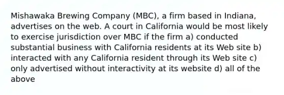 Mishawaka Brewing Company (MBC), a firm based in Indiana, advertises on the web. A court in California would be most likely to exercise jurisdiction over MBC if the firm a) conducted substantial business with California residents at its Web site b) interacted with any California resident through its Web site c) only advertised without interactivity at its website d) all of the above