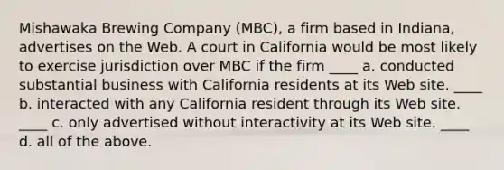 Mishawaka Brewing Company (MBC), a firm based in Indiana, advertises on the Web. A court in California would be most likely to exercise jurisdiction over MBC if the firm ____ a. conducted substantial business with California residents at its Web site. ____ b. interacted with any California resident through its Web site. ____ c. only advertised without interactivity at its Web site. ____ d. all of the above.