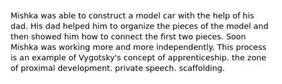 Mishka was able to construct a model car with the help of his dad. His dad helped him to organize the pieces of the model and then showed him how to connect the first two pieces. Soon Mishka was working more and more independently. This process is an example of Vygotsky's concept of apprenticeship. the zone of proximal development. private speech. scaffolding.