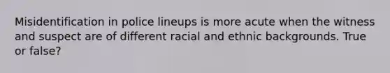 Misidentification in police lineups is more acute when the witness and suspect are of different racial and ethnic backgrounds. True or false?