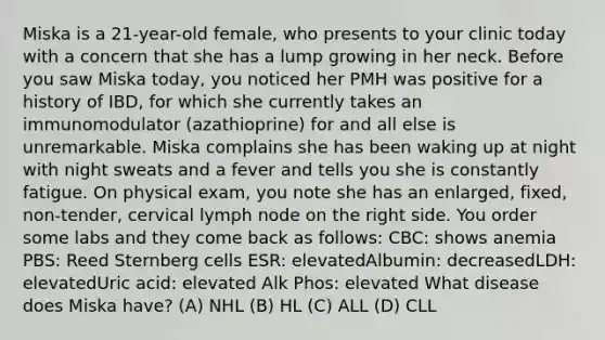 Miska is a 21-year-old female, who presents to your clinic today with a concern that she has a lump growing in her neck. Before you saw Miska today, you noticed her PMH was positive for a history of IBD, for which she currently takes an immunomodulator (azathioprine) for and all else is unremarkable. Miska complains she has been waking up at night with night sweats and a fever and tells you she is constantly fatigue. On physical exam, you note she has an enlarged, fixed, non-tender, cervical lymph node on the right side. You order some labs and they come back as follows: CBC: shows anemia PBS: Reed Sternberg cells ESR: elevatedAlbumin: decreasedLDH: elevatedUric acid: elevated Alk Phos: elevated What disease does Miska have? (A) NHL (B) HL (C) ALL (D) CLL