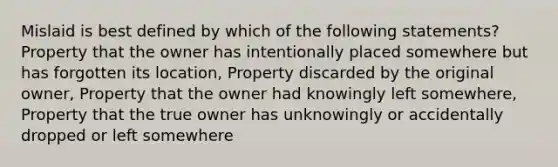 Mislaid is best defined by which of the following statements? Property that the owner has intentionally placed somewhere but has forgotten its location, Property discarded by the original owner, Property that the owner had knowingly left somewhere, Property that the true owner has unknowingly or accidentally dropped or left somewhere