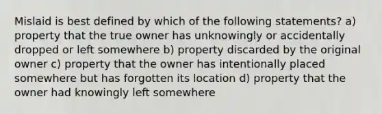 Mislaid is best defined by which of the following statements? a) property that the true owner has unknowingly or accidentally dropped or left somewhere b) property discarded by the original owner c) property that the owner has intentionally placed somewhere but has forgotten its location d) property that the owner had knowingly left somewhere