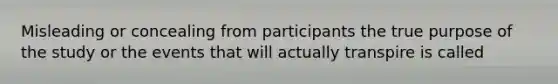 Misleading or concealing from participants the true purpose of the study or the events that will actually transpire is called