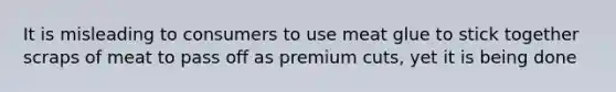 It is misleading to consumers to use meat glue to stick together scraps of meat to pass off as premium cuts, yet it is being done